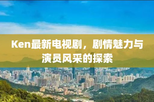 Ken最新電視劇，劇情魅力與演員風采的探索