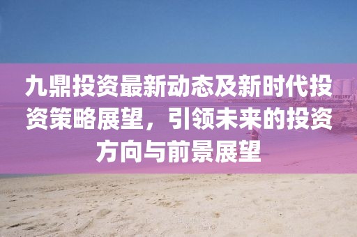 九鼎投資最新動(dòng)態(tài)及新時(shí)代投資策略展望，引領(lǐng)未來的投資方向與前景展望