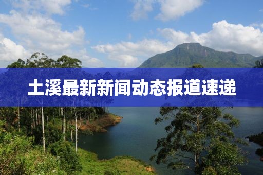 土溪最新新聞動(dòng)態(tài)報(bào)道速遞