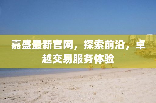 嘉盛最新官網(wǎng)，探索前沿，卓越交易服務(wù)體驗(yàn)
