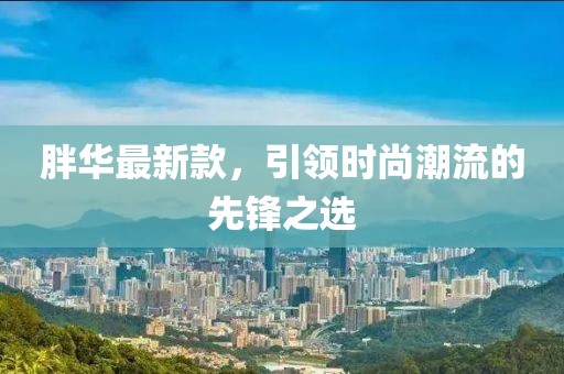 胖華最新款，引領(lǐng)時尚潮流的先鋒之選