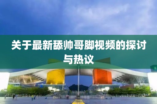 關(guān)于最新舔帥哥腳視頻的探討與熱議