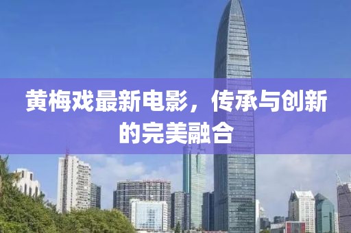 黃梅戲最新電影，傳承與創(chuàng)新的完美融合