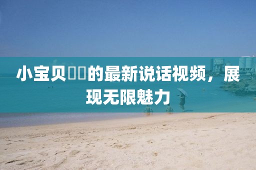 小寶貝咘咘的最新說話視頻，展現(xiàn)無限魅力