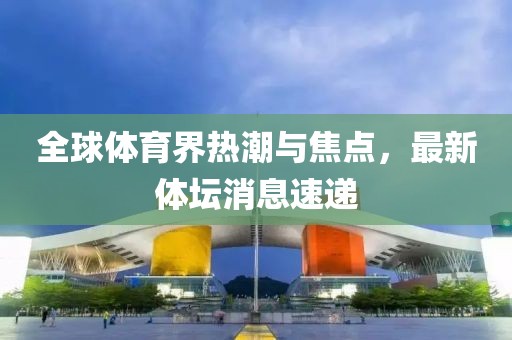 全球體育界熱潮與焦點(diǎn)，最新體壇消息速遞