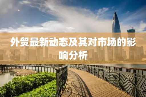 外貿(mào)最新動態(tài)及其對市場的影響分析