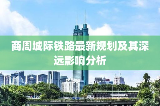商周城際鐵路最新規(guī)劃及其深遠(yuǎn)影響分析