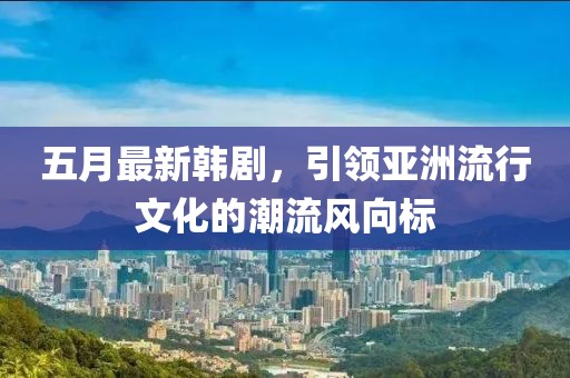 五月最新韓劇，引領亞洲流行文化的潮流風向標