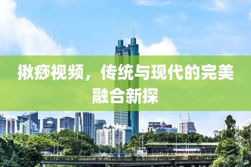 揪痧視頻，傳統(tǒng)與現(xiàn)代的完美融合新探