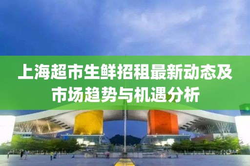 上海超市生鮮招租最新動(dòng)態(tài)及市場(chǎng)趨勢(shì)與機(jī)遇分析