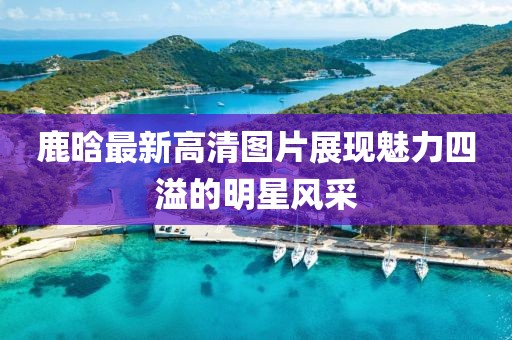 鹿晗最新高清圖片展現(xiàn)魅力四溢的明星風(fēng)采