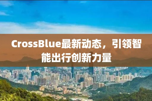 CrossBlue最新動態(tài)，引領智能出行創(chuàng)新力量