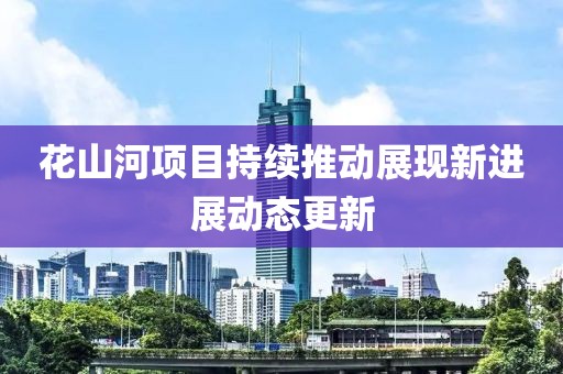 花山河項目持續(xù)推動展現(xiàn)新進展動態(tài)更新