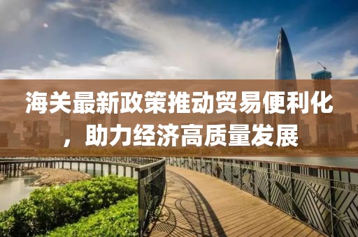 海關(guān)最新政策推動(dòng)貿(mào)易便利化，助力經(jīng)濟(jì)高質(zhì)量發(fā)展