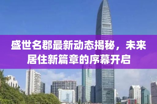 盛世名郡最新動態(tài)揭秘，未來居住新篇章的序幕開啟