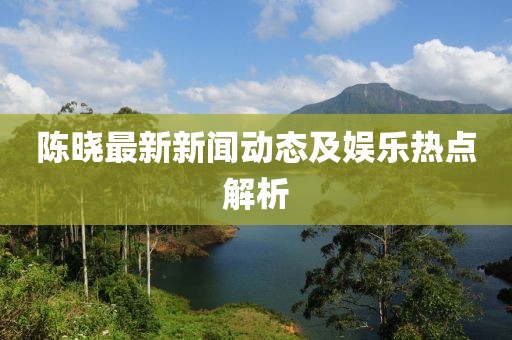 陳曉最新新聞動(dòng)態(tài)及娛樂熱點(diǎn)解析