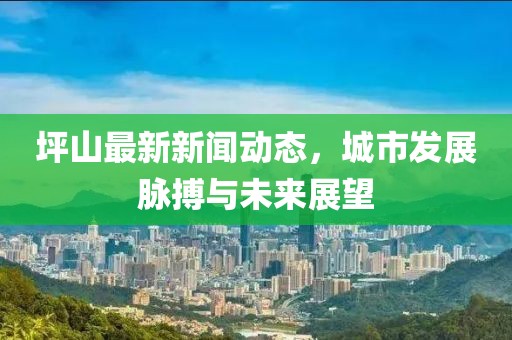 坪山最新新聞動態(tài)，城市發(fā)展脈搏與未來展望
