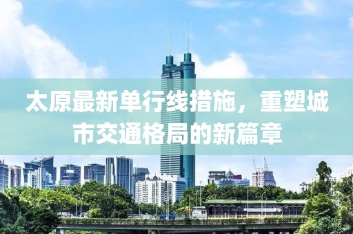 太原最新單行線措施，重塑城市交通格局的新篇章