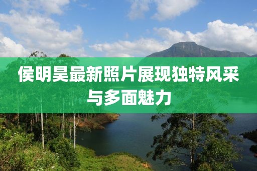 侯明昊最新照片展現(xiàn)獨特風采與多面魅力