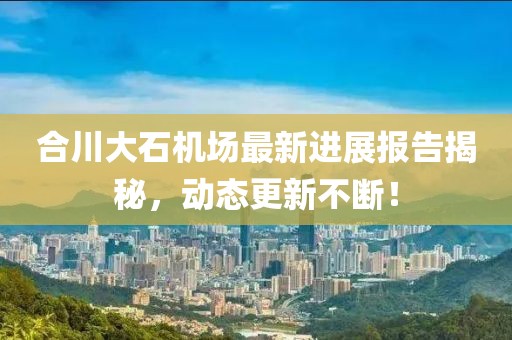 合川大石機(jī)場(chǎng)最新進(jìn)展報(bào)告揭秘，動(dòng)態(tài)更新不斷！