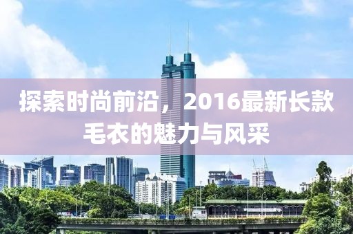 探索時(shí)尚前沿，2016最新長(zhǎng)款毛衣的魅力與風(fēng)采