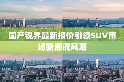 國(guó)產(chǎn)銳界最新報(bào)價(jià)引領(lǐng)SUV市場(chǎng)新潮流風(fēng)潮