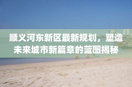 順義河東新區(qū)最新規(guī)劃，塑造未來城市新篇章的藍圖揭秘