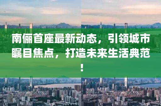 南儷首座最新動態(tài)，引領(lǐng)城市矚目焦點(diǎn)，打造未來生活典范！