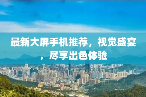 最新大屏手機推薦，視覺盛宴，盡享出色體驗