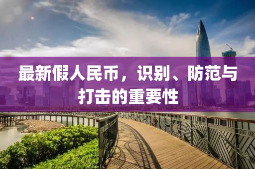 最新假人民幣，識(shí)別、防范與打擊的重要性
