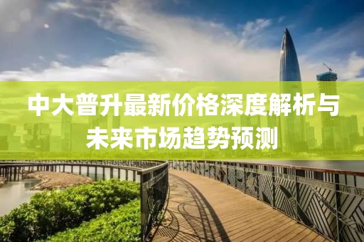 中大普升最新價(jià)格深度解析與未來(lái)市場(chǎng)趨勢(shì)預(yù)測(cè)