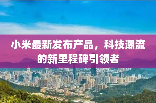 小米最新發(fā)布產(chǎn)品，科技潮流的新里程碑引領(lǐng)者