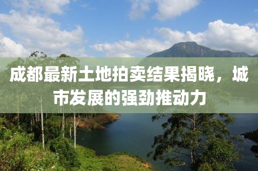 成都最新土地拍賣(mài)結(jié)果揭曉，城市發(fā)展的強(qiáng)勁推動(dòng)力