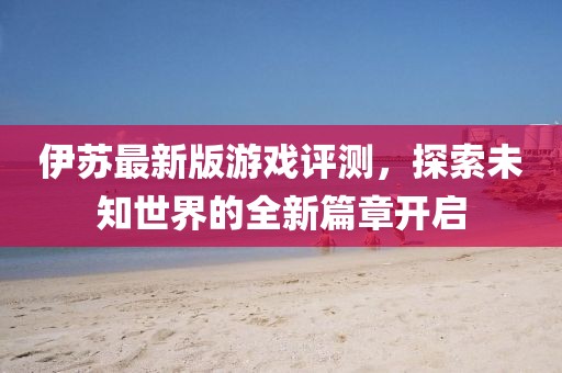 伊蘇最新版游戲評測，探索未知世界的全新篇章開啟