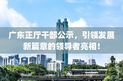 廣東正廳干部公示，引領發(fā)展新篇章的領導者亮相！