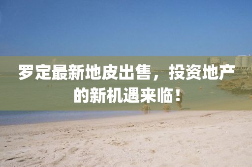 羅定最新地皮出售，投資地產(chǎn)的新機遇來臨！