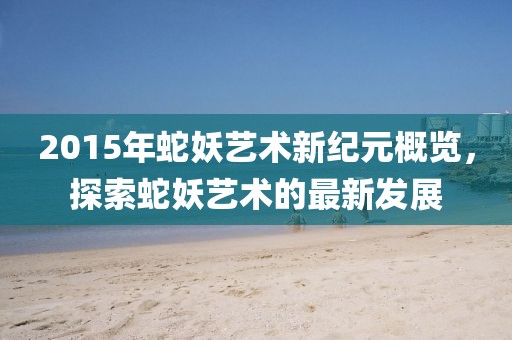 2015年蛇妖藝術(shù)新紀(jì)元概覽，探索蛇妖藝術(shù)的最新發(fā)展