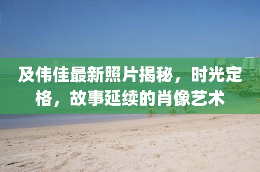 及偉佳最新照片揭秘，時(shí)光定格，故事延續(xù)的肖像藝術(shù)