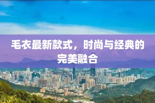 毛衣最新款式，時(shí)尚與經(jīng)典的完美融合