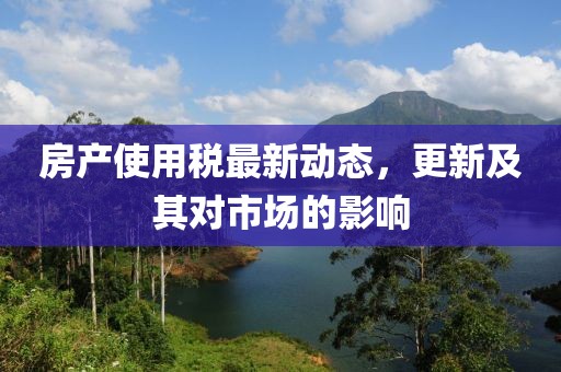 房產(chǎn)使用稅最新動態(tài)，更新及其對市場的影響
