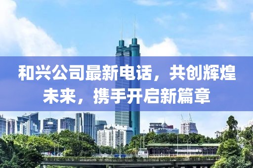 和興公司最新電話，共創(chuàng)輝煌未來，攜手開啟新篇章