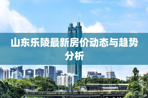 山東樂陵最新房價(jià)動態(tài)與趨勢分析