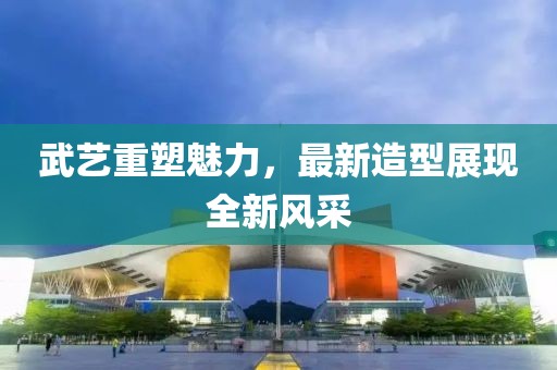 武藝重塑魅力，最新造型展現(xiàn)全新風采