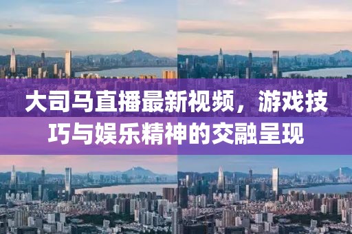 大司馬直播最新視頻，游戲技巧與娛樂精神的交融呈現(xiàn)