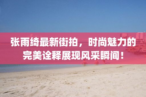 張雨綺最新街拍，時尚魅力的完美詮釋展現(xiàn)風采瞬間！