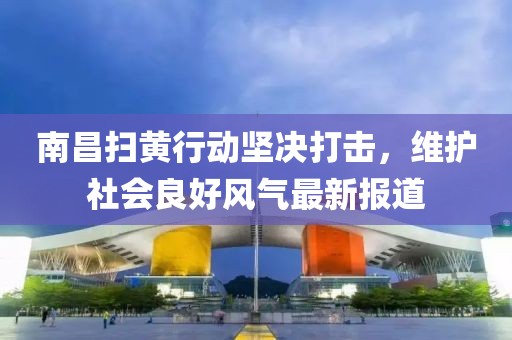 南昌掃黃行動堅決打擊，維護社會良好風氣最新報道