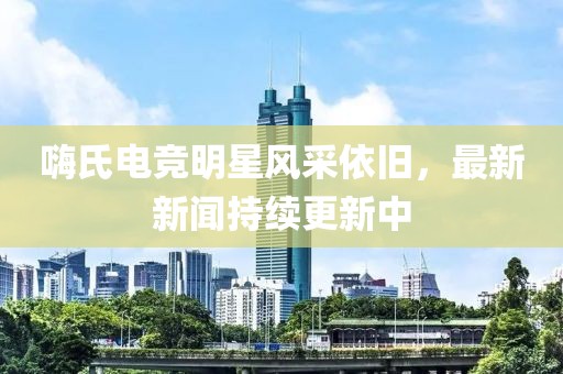 嗨氏電競明星風(fēng)采依舊，最新新聞持續(xù)更新中