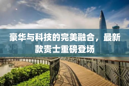 豪華與科技的完美融合，最新款貴士重磅登場