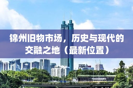錦州舊物市場，歷史與現(xiàn)代的交融之地（最新位置）