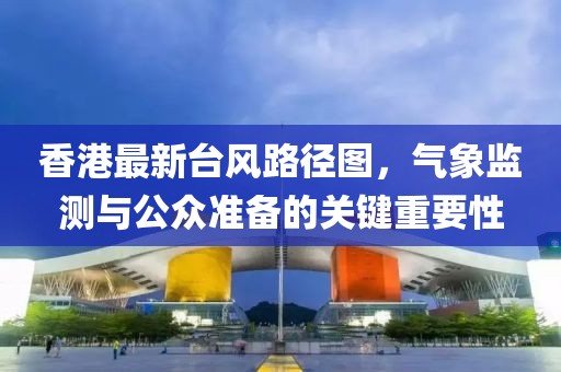 香港最新臺(tái)風(fēng)路徑圖，氣象監(jiān)測(cè)與公眾準(zhǔn)備的關(guān)鍵重要性